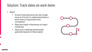 • Why?
• Ensure that everyone has one single
source of truth to understand when a
work item is requested to be
completed
• Mark any major milestones on major
initiatives
• Have your roadmap dynamically
generate based on these dates
Solution: Track dates on work items
 