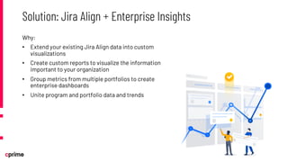 Why:
• Extend your existing Jira Align data into custom
visualizations
• Create custom reports to visualize the information
important to your organization
• Group metrics from multiple portfolios to create
enterprise dashboards
• Unite program and portfolio data and trends
Solution: Jira Align + Enterprise Insights
 