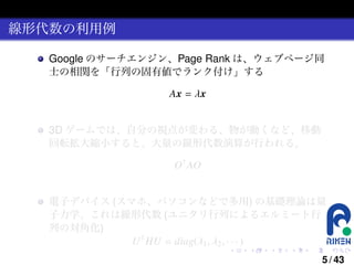 線形代数の利用例
Google のサーチエンジン、Page Rank は、ウェブページ同
士の相関を「行列の固有値でランク付け」する
Ax = λx
3D ゲームでは、自分の視点が変わる、物が動くなど、移動
回転拡大縮小すると、大量の線形代数演算が行われる。
O† AO
電子デバイス (スマホ、パソコンなどで多用) の基礎理論は量
子力学、これは線形代数 (ユニタリ行列によるエルミート行
列の対角化)
U † HU = diag(λ1 , λ2 , · · · )
.

.

.

.

.

.

5 / 43

 