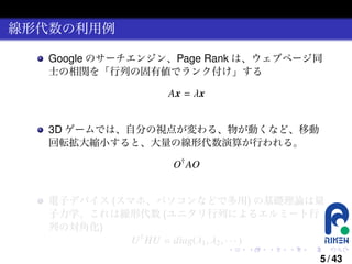 線形代数の利用例
Google のサーチエンジン、Page Rank は、ウェブページ同
士の相関を「行列の固有値でランク付け」する
Ax = λx
3D ゲームでは、自分の視点が変わる、物が動くなど、移動
回転拡大縮小すると、大量の線形代数演算が行われる。
O† AO
電子デバイス (スマホ、パソコンなどで多用) の基礎理論は量
子力学、これは線形代数 (ユニタリ行列によるエルミート行
列の対角化)
U † HU = diag(λ1 , λ2 , · · · )
.

.

.

.

.

.

5 / 43

 
