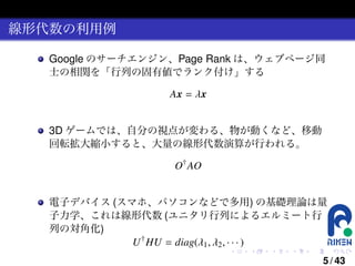 線形代数の利用例
Google のサーチエンジン、Page Rank は、ウェブページ同
士の相関を「行列の固有値でランク付け」する
Ax = λx
3D ゲームでは、自分の視点が変わる、物が動くなど、移動
回転拡大縮小すると、大量の線形代数演算が行われる。
O† AO
電子デバイス (スマホ、パソコンなどで多用) の基礎理論は量
子力学、これは線形代数 (ユニタリ行列によるエルミート行
列の対角化)
U † HU = diag(λ1 , λ2 , · · · )
.

.

.

.

.

.

5 / 43

 