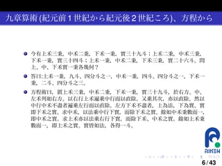 九章算術 (紀元前 1 世紀から紀元後 2 世紀ころ)、方程から

今有上禾三秉，中禾二秉，下禾一秉，實三十九斗；上禾二秉，中禾三秉，
下禾一秉，實三十四斗；上禾一秉，中禾二秉，下禾三秉，實二十六斗。問
上、中、下禾實一秉各幾何？
答曰:上禾一秉，九斗、四分斗之一，中禾一秉，四斗、四分斗之一，下禾一
秉，二斗、四分斗之三。
方程術曰，置上禾三秉，中禾二秉，下禾一秉，實三十九斗，於右方。中、
左禾列如右方。以右行上禾遍乘中行而以直除。又乘其次，亦以直除。然以
中行中禾不盡者遍乘左行而以直除。左方下禾不盡者，上為法，下為實。實
即下禾之實。求中禾，以法乘中行下實，而除下禾之實。餘如中禾秉數而一，
即中禾之實。求上禾亦以法乘右行下實，而除下禾、中禾之實。餘如上禾秉
數而一，即上禾之實。實皆如法，各得一斗。

.

.

.

.

.

.

6 / 43

 