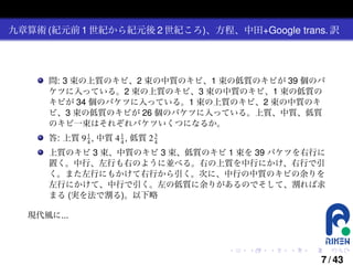 九章算術 (紀元前 1 世紀から紀元後 2 世紀ころ)、方程、中田+Google trans. 訳

問: 3 束の上質のキビ、2 束の中質のキビ、1 束の低質のキビが 39 個のバ
ケツに入っている。2 束の上質のキビ、3 束の中質のキビ、1 束の低質の
キビが 34 個のバケツに入っている。1 束の上質のキビ、2 束の中質のキ
ビ、3 束の低質のキビが 26 個のバケツに入っている。上質、中質、低質
のキビ一束はそれぞれバケツいくつになるか。
3
答: 上質 9 1 , 中質 4 1 , 低質 2 4
4
4

上質のキビ 3 束、中質のキビ 3 束、低質のキビ 1 束を 39 バケツを右行に
置く。中行、左行も右のように並べる。右の上質を中行にかけ、右行で引
く。また左行にもかけて右行から引く。次に、中行の中質のキビの余りを
左行にかけて、中行で引く。左の低質に余りがあるのでそして、割れば求
まる (実を法で割る)。以下略
現代風に...

.

.

.

.

.

.

7 / 43

 