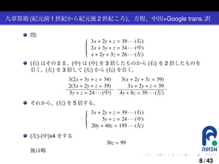 九章算術 (紀元前 1 世紀から紀元後 2 世紀ころ)、方程、中田+Google trans. 訳
問:


 3x + 2y + z = 39 · · · (右)



 2x + 3y + z = 34 · · · (中)


 x + 2y + 3z = 26 · · · (左)

(右) はそのまま、(中) は (中) を 3 倍したものから (右) を 2 倍したものを
引く、(左) を 3 倍して (左) から (右) を引く。
3(2x + 3y + z = 34)
2(3x + 2y + z = 39)
5y + z = 24 · · · (中)

3(x + 2y + 3z = 39)
3x + 2y + z = 39
4y + 8z = 39 · · · (左)

それから、(左) を 5 倍する。

 3x + 2y + z = 39 · · · (右)



5y + z = 24 · · · (中)



 20y + 40z = 195 · · · (左)

(左)-(中)x4 をする
36z = 99
後は略
.

.

.

.

.

.

8 / 43

 