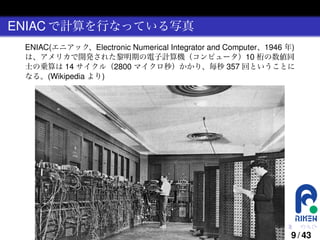 ENIAC で計算を行なっている写真
ENIAC(エニアック、Electronic Numerical Integrator and Computer、1946 年)
は、アメリカで開発された黎明期の電子計算機（コンピュータ）10 桁の数値同
士の乗算は 14 サイクル（2800 マイクロ秒）かかり、毎秒 357 回ということに
なる。(Wikipedia より)

.

.

.

.

.

.

9 / 43

 