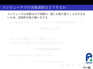 コンピュータでの実数演算はどうするか
コンピュータは有限なので実数の一部しか取り扱うことができな
いため、近似的な取り扱いをする
浮動小数点数: コンピュータ上での実数の近似表現の一つ。

1.01010101 × 23

とても実用的で、よく使われている。
例えば “倍精度” は 10 進 16 桁の精度をもつ

1 + 0.0000000000000001 = 1
結合法則は必ずしも成り立たない。

a + (b + c)

(a + b) + c
.

.

.

.

.

.

11 / 43

 