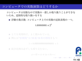 コンピュータでの実数演算はどうするか
コンピュータは有限なので実数の一部しか取り扱うことができな
いため、近似的な取り扱いをする
浮動小数点数: コンピュータ上での実数の近似表現の一つ。

1.01010101 × 23

とても実用的で、よく使われている。
例えば “倍精度” は 10 進 16 桁の精度をもつ

1 + 0.0000000000000001 = 1
結合法則は必ずしも成り立たない。

a + (b + c)

(a + b) + c
.

.

.

.

.

.

11 / 43

 
