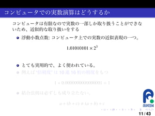 コンピュータでの実数演算はどうするか
コンピュータは有限なので実数の一部しか取り扱うことができな
いため、近似的な取り扱いをする
浮動小数点数: コンピュータ上での実数の近似表現の一つ。

1.01010101 × 23

とても実用的で、よく使われている。
例えば “倍精度” は 10 進 16 桁の精度をもつ

1 + 0.0000000000000001 = 1
結合法則は必ずしも成り立たない。

a + (b + c)

(a + b) + c
.

.

.

.

.

.

11 / 43

 