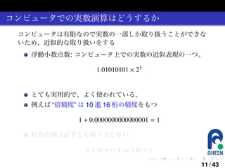 コンピュータでの実数演算はどうするか
コンピュータは有限なので実数の一部しか取り扱うことができな
いため、近似的な取り扱いをする
浮動小数点数: コンピュータ上での実数の近似表現の一つ。

1.01010101 × 23

とても実用的で、よく使われている。
例えば “倍精度” は 10 進 16 桁の精度をもつ

1 + 0.0000000000000001 = 1
結合法則は必ずしも成り立たない。

a + (b + c)

(a + b) + c
.

.

.

.

.

.

11 / 43

 