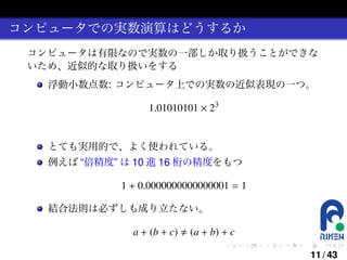 コンピュータでの実数演算はどうするか
コンピュータは有限なので実数の一部しか取り扱うことができな
いため、近似的な取り扱いをする
浮動小数点数: コンピュータ上での実数の近似表現の一つ。

1.01010101 × 23

とても実用的で、よく使われている。
例えば “倍精度” は 10 進 16 桁の精度をもつ

1 + 0.0000000000000001 = 1
結合法則は必ずしも成り立たない。

a + (b + c)

(a + b) + c
.

.

.

.

.

.

11 / 43

 