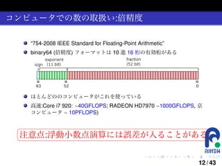 コンピュータでの数の取扱い:倍精度
“754-2008 IEEE Standard for Floating-Point Arithmetic”
binary64 (倍精度) フォーマットは 10 進 16 桁の有効桁がある

ほとんどののコンピュータがこれを使っている
高速:Core i7 920: ∼40GFLOPS; RADEON HD7970 ∼1000GFLOPS, 京
コンピュータ ∼ 10PFLOPS)

§

¤

注意点:浮動小数点演算には誤差が入ることがある ¥

¦

.

.

.

.

.

.

12 / 43

 