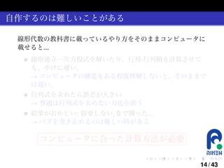 自作するのは難しいことがある
線形代数の教科書に載っているやり方をそのままコンピュータに
載せると...
線形連立一次方程式を解いたり、行列-行列積を計算させて
も、やけに遅い。
→ コンピュータの構造をある程度理解しないと、そのままで
は遅い。
行列式を求めたら誤差が大きい
→ 普通は行列式を求めない方法を使う
結果がおかしい: 収束しない, 0 で割った...
→ バグを突き止めるのは難しい時がある
§

¤

コンピュータに合った計算方法が必要 ¥

¦

.

.

.

.

.

.

14 / 43

 
