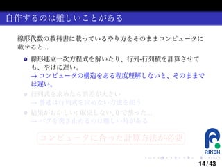 自作するのは難しいことがある
線形代数の教科書に載っているやり方をそのままコンピュータに
載せると...
線形連立一次方程式を解いたり、行列-行列積を計算させて
も、やけに遅い。
→ コンピュータの構造をある程度理解しないと、そのままで
は遅い。
行列式を求めたら誤差が大きい
→ 普通は行列式を求めない方法を使う
結果がおかしい: 収束しない, 0 で割った...
→ バグを突き止めるのは難しい時がある
§

¤

コンピュータに合った計算方法が必要 ¥

¦

.

.

.

.

.

.

14 / 43

 