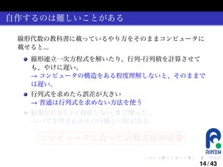 自作するのは難しいことがある
線形代数の教科書に載っているやり方をそのままコンピュータに
載せると...
線形連立一次方程式を解いたり、行列-行列積を計算させて
も、やけに遅い。
→ コンピュータの構造をある程度理解しないと、そのままで
は遅い。
行列式を求めたら誤差が大きい
→ 普通は行列式を求めない方法を使う
結果がおかしい: 収束しない, 0 で割った...
→ バグを突き止めるのは難しい時がある
§

¤

コンピュータに合った計算方法が必要 ¥

¦

.

.

.

.

.

.

14 / 43

 