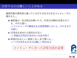 自作するのは難しいことがある
線形代数の教科書に載っているやり方をそのままコンピュータに
載せると...
線形連立一次方程式を解いたり、行列-行列積を計算させて
も、やけに遅い。
→ コンピュータの構造をある程度理解しないと、そのままで
は遅い。
行列式を求めたら誤差が大きい
→ 普通は行列式を求めない方法を使う
結果がおかしい: 収束しない, 0 で割った...
→ バグを突き止めるのは難しい時がある
§

¤

コンピュータに合った計算方法が必要 ¥

¦

.

.

.

.

.

.

14 / 43

 
