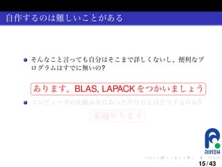 自作するのは難しいことがある

そんなこと言っても自分はそこまで詳しくないし、便利なプ
ログラムはすでに無いの?
§

¤

あります。BLAS, LAPACK をつかいましょう ¥

¦

コンピュータの仕組みをにあったやり方とはどうするのか?
§

¤

来週やります ¥

¦

.

.

.

.

.

.

15 / 43

 