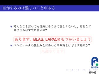 自作するのは難しいことがある

そんなこと言っても自分はそこまで詳しくないし、便利なプ
ログラムはすでに無いの?
§

¤

あります。BLAS, LAPACK をつかいましょう ¥

¦

コンピュータの仕組みをにあったやり方とはどうするのか?
§

¤

来週やります ¥

¦

.

.

.

.

.

.

15 / 43

 
