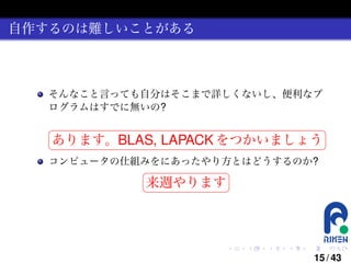自作するのは難しいことがある

そんなこと言っても自分はそこまで詳しくないし、便利なプ
ログラムはすでに無いの?
§

¤

あります。BLAS, LAPACK をつかいましょう ¥

¦

コンピュータの仕組みをにあったやり方とはどうするのか?
§

¤

来週やります ¥

¦

.

.

.

.

.

.

15 / 43

 