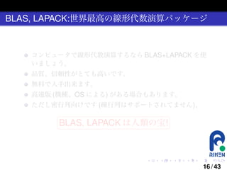 BLAS, LAPACK:世界最高の線形代数演算パッケージ

コンピュータで線形代数演算するなら BLAS+LAPACK を使
いましょう。
品質、信頼性がとても高いです。
無料で入手出来ます。
高速版 (機種、OS による) がある場合もあります。
ただし密行列向けです (疎行列はサポートされてません)。
§

¤

BLAS, LAPACK は人類の宝! ¥

¦

.

.

.

.

.

.

16 / 43

 