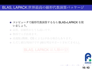 BLAS, LAPACK:世界最高の線形代数演算パッケージ

コンピュータで線形代数演算するなら BLAS+LAPACK を使
いましょう。
品質、信頼性がとても高いです。
無料で入手出来ます。
高速版 (機種、OS による) がある場合もあります。
ただし密行列向けです (疎行列はサポートされてません)。
§

¤

BLAS, LAPACK は人類の宝! ¥

¦

.

.

.

.

.

.

16 / 43

 