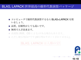 BLAS, LAPACK:世界最高の線形代数演算パッケージ

コンピュータで線形代数演算するなら BLAS+LAPACK を使
いましょう。
品質、信頼性がとても高いです。
無料で入手出来ます。
高速版 (機種、OS による) がある場合もあります。
ただし密行列向けです (疎行列はサポートされてません)。
§

¤

BLAS, LAPACK は人類の宝! ¥

¦

.

.

.

.

.

.

16 / 43

 