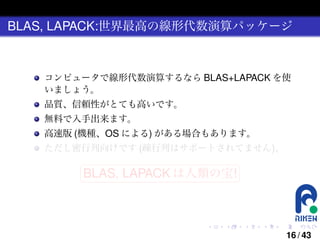 BLAS, LAPACK:世界最高の線形代数演算パッケージ

コンピュータで線形代数演算するなら BLAS+LAPACK を使
いましょう。
品質、信頼性がとても高いです。
無料で入手出来ます。
高速版 (機種、OS による) がある場合もあります。
ただし密行列向けです (疎行列はサポートされてません)。
§

¤

BLAS, LAPACK は人類の宝! ¥

¦

.

.

.

.

.

.

16 / 43

 