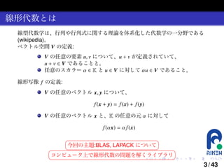 線形代数とは
線型代数学は、行列や行列式に関する理論を体系化した代数学の一分野である
(wikipedia)。
ベクトル空間 V の定義:

V の任意の要素 u, v について、u + v が定義されていて、
u + v ∈ V であることと。
任意のスカラー α ∈ K と u ∈ V に対して αu ∈ V であること。
線形写像 f の定義:

V の任意のベクトル x, y について、
f (x + y) = f (x) + f (y)
V の任意のベクトル x と、K の任意の元 α に対して
f (αx) = α f (x)

§
¤
今回の主題:BLAS, LAPACK について
¦
¥

§
¤
コンピュータ上で線形代数の問題を解くライブラリ
¦
¥
.

.

.

.

.

.

3 / 43

 