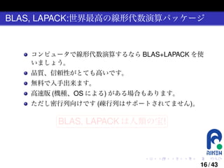 BLAS, LAPACK:世界最高の線形代数演算パッケージ

コンピュータで線形代数演算するなら BLAS+LAPACK を使
いましょう。
品質、信頼性がとても高いです。
無料で入手出来ます。
高速版 (機種、OS による) がある場合もあります。
ただし密行列向けです (疎行列はサポートされてません)。
§

¤

BLAS, LAPACK は人類の宝! ¥

¦

.

.

.

.

.

.

16 / 43

 