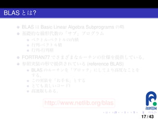 BLAS とは?
BLAS は Basic Linear Algebra Subprograms の略
基礎的な線形代数の「サブ」プログラム
ベクトル-ベクトルの内積
行列-ベクトル積
行列-行列積

FORTRAN77 でさまざまなルーチンの仕様を提供している。
参照実装の形で提供されている (reference BLAS)
BLAS のルーチンを「ブロック」にしてより高度なことを
する。
この実装を「お手本」とする
とても美しいコード!
高速版もある。
§
¤

http://www.netlib.org/blas ¥

¦

.

.

.

.

.

.

17 / 43

 