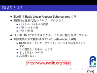 BLAS とは?
BLAS は Basic Linear Algebra Subprograms の略
基礎的な線形代数の「サブ」プログラム
ベクトル-ベクトルの内積
行列-ベクトル積
行列-行列積

FORTRAN77 でさまざまなルーチンの仕様を提供している。
参照実装の形で提供されている (reference BLAS)
BLAS のルーチンを「ブロック」にしてより高度なことを
する。
この実装を「お手本」とする
とても美しいコード!
高速版もある。
§
¤

http://www.netlib.org/blas ¥

¦

.

.

.

.

.

.

17 / 43

 