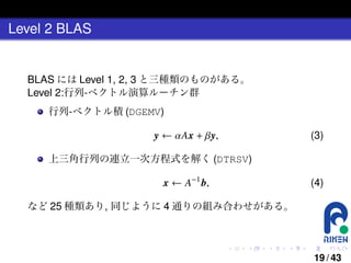 Level 2 BLAS

BLAS には Level 1, 2, 3 と三種類のものがある。
Level 2:行列-ベクトル演算ルーチン群
行列-ベクトル積 (DGEMV)

y ← αAx + βy,

(3)

上三角行列の連立一次方程式を解く (DTRSV)

x ← A−1 b,

(4)

など 25 種類あり, 同じように 4 通りの組み合わせがある。

.

.

.

.

.

.

19 / 43

 