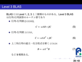 Level 3 BLAS
BLAS には Level 1, 2, 3 と三種類のものがある。Level 3 BLAS
は行列-行列演算のルーチン群であり
行列-行列積 (DGEMM),

C ← αAB + βC

(5)

C ← αAAT + βC

(6)

行列-行列積 DSYRK,

上三角行列の連立一次方程式を解く DTRSM

B ← αA−1 B

(7)

など 9 種類ある。
.

.

.

.

.

.

20 / 43

 