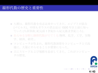 線形代数の歴史と重要性

人類は、線形代数を有志以来やってきた。エジプトが最古
(パピルス)、中国もガウスの消去法は 1000 年以上前に知っ
ていた (九章算術; 紀元前 1 世紀から紀元後 2 世紀ころ)。
あらゆる分野に線形代数がでてくる:物理、化学、工学、生物
学、経済、経営...
コンピュータが生まれ、線形代数演算をコンピュータ上で高
速に、大量にやらせることが重要になった。
主にスピードおよび規模を追求してきた。これがコンピュー
タの歴史。

.

.

.

.

.

.

4 / 43

 