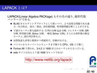 LAPACK とは?
LAPACK(Linear Algebra PACKage) もその名の通り, 線形代数
パッケージである.
BLAS をビルディングブロックとして使いつつ、より高度な問題である連
立一次方程式、 最小二乗法、固有値問題、特異値問題を解くことができる.
下請けルーチン群も提供する: 行列の分解 (LU 分解, コレスキー分解, QR
分解, 特異値分解, Schur 分解, 一般化 Schur 分解), さらには条件数の推定
ルーチン, 逆行列計算など。
品質保証も非常に精密かつ系統的で、信頼がおける。
パソコンからスーパーコンピュータまで様々な CPU、OS 上で動く。

Fortran 90 で書かれ、3.4.2 は 1600 以上のルーチンからなっている。
web サイトはなんと 1 億 1600 万ヒットである!

§

¤

http://www.netlib.org/lapack ¥
¦
.

.

.

.

.

.

22 / 43

 
