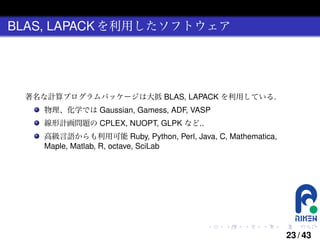 BLAS, LAPACK を利用したソフトウェア

著名な計算プログラムパッケージは大抵 BLAS, LAPACK を利用している.
物理、化学では Gaussian, Gamess, ADF, VASP
線形計画問題の CPLEX, NUOPT, GLPK など..
高級言語からも利用可能 Ruby, Python, Perl, Java, C, Mathematica,
Maple, Matlab, R, octave, SciLab

.

.

.

.

.

.

23 / 43

 