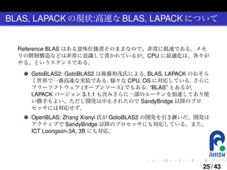 BLAS, LAPACK の現状:高速な BLAS, LAPACK について

Reference BLAS はある意味仕様書そのままなので、非常に低速である。メモ
リの階層構造などは非常に意識して書かれているが、CPU に最適化は、各々が
やる、というスタンスである。
GotoBLAS2: GotoBLAS2 は後藤和茂氏による, BLAS, LAPACK のおそら
く世界で一番高速な実装である. 様々な CPU, OS に対応している. さらに
フリーソフトウェア (オープンソース) でもある. “BLAS” とあるが,
LAPACK バージョン 3.1.1 も含みさらに一部のルーチンを加速してあり使
い勝手もよい。ただし開発は中止されたので SandyBridge 以降のプロ
セッサには対応せず。
OpenBLAS: Zhang Xianyi 氏が GotoBLAS2 の開発を引き継いだ。開発は
アクティブで SandyBridge 以降のプロセッサにも対応している。また、
ICT Loongson-3A, 3B にも対応。

.

.

.

.

.

.

25 / 43

 