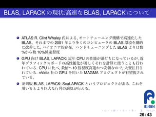 BLAS, LAPACK の現状:高速な BLAS, LAPACK について

ATLAS:R. Clint Whaley 氏による, オートチューニング機構で高速化した
BLAS。それまでの 2001 年より多くのコンピュータの BLAS 環境を劇的
に改善した, パイオニア的存在。ハンドチューニングした BLAS よりは数
%から数 10%低速程度
GPU 向け BLAS, LAPACK: 近年 CPU の性能が頭打ちになっているが, 近
年グラフィ
ックスボードの高性能化が著しくそれを計算に使うことも行わ
れている. CPU に比べ, 数倍∼10 倍程度高速かつ安価なので, 大変注目さ
れている. nVidia 社の GPU を用いた MAGMA プロジェクトが有望視され
ている。
並列版 BLAS, LAPACK: ScaLAPACK というプロジェクトがある. これを
用いるとより巨大な行列の演算が行える。

.

.

.

.

.

.

26 / 43

 