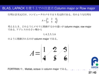 BLAS, LAPACK を使う上での注意点:Column major or Row major
行列は 2 次元だが、コンピュータのメモリは 1 次元的である。次のような行列を
(
)
1 2 3
A=
4 5 6
考えるとき、どのようにメモリに格納するかの違いが column major, row major
である. アドレスの小さい順から

1, 4, 2, 5, 3, 6
のように格納されるのが column major である。

FORTRAN や、Matlab, octave は column major である。
.

.

.

.

.

.

27 / 43

 