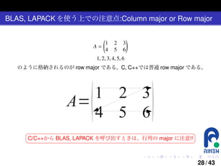 BLAS, LAPACK を使う上での注意点:Column major or Row major

A=

(
1
4

2
5

3
6

)

1, 2, 3, 4, 5, 6
のように格納されるのが row major である。C, C++では普通 row major である。

§

¤

¦

¥

C/C++から BLAS, LAPACK を呼び出すときは、行列の major に注意!!

.

.

.

.

.

.

28 / 43

 