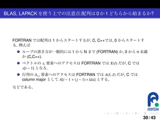BLAS, LAPACK を使う上での注意点:配列は 0 か 1 どちらから始まるか?

FORTRAN では配列は 1 からスタートするが, C, C++では, 0 からスタートす
る. 例えば
ループの書き方が一般的には 1 から N まで (FORTRAN) か, 0 から n 未満
か (C,C++).
ベクトルの xi 要素へのアクセスは FORTRAN では X(I) だが, C では
x[i − 1] となる.
行列の Ai, j 要素へのアクセスは FORTRAN では A(I, J) だが, C では
column major として A[i − 1 + ( j − 1) ∗ lda] とする。
などである。

.

.

.

.

.

.

30 / 43

 