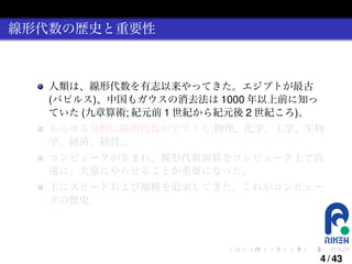線形代数の歴史と重要性

人類は、線形代数を有志以来やってきた。エジプトが最古
(パピルス)、中国もガウスの消去法は 1000 年以上前に知っ
ていた (九章算術; 紀元前 1 世紀から紀元後 2 世紀ころ)。
あらゆる分野に線形代数がでてくる:物理、化学、工学、生物
学、経済、経営...
コンピュータが生まれ、線形代数演算をコンピュータ上で高
速に、大量にやらせることが重要になった。
主にスピードおよび規模を追求してきた。これがコンピュー
タの歴史。

.

.

.

.

.

.

4 / 43

 