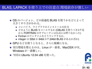 BLAS, LAPACK を使う上での注意点:環境依存が激しい

OS のバージョン、どの最適化 BLAS を使うかなどによって
大きくやり方がかわる。
コンパイラ、ライブラリのインストールの仕方
どのように BLAS をコールするか (CBLAS を使うべきか? C
から FORTRAN のサブルーチンは公式には呼べなかった)
Fortran のランタイムをどうリンクするか。
integer は 32bit か 64bit か? (64bit BLAS があるか否か)

GPU などを使うとなると、さらに複雑になる。
実行環境を整えるのは、Linux が一番楽、MacOSX が次、
Windows が一番難しい。
今回は Ubuntu 12.04 x86 を使った。

.

.

.

.

.

.

31 / 43

 