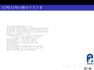 行列-行列の積のリスト II

printf("# dgemm demo...n");
printf("A =");printmat(n,n,A,n);printf("n");
printf("B =");printmat(n,n,B,n);printf("n");
printf("C =");printmat(n,n,C,n);printf("n");
alpha = 3.0; beta = -2.0;
F77_dgemm("n", "n", &n, &n, &n, &alpha,
A, &n, B, &n, &beta, C, &n);
printf("alpha = %5.3en", alpha);
printf("beta = %5.3en", beta);
printf("ans="); printmat(n,n,C,n);
printf("n");
printf("#check by Matlab/Octave by:n");
printf("alpha * A * B + beta * C =n");
delete[]C; delete[]B; delete[]A;

.

.

.

.

.

.

37 / 43

 