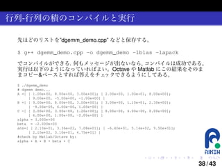 行列-行列の積のコンパイルと実行
先ほどのリストを”dgemm_demo.cpp” などと保存する。

$ g++ dgemm_demo.cpp -o dgemm_demo -lblas -lapack
でコンパイルができる. 何もメッセージが出ないなら, コンパイルは成功である。
実行は以下のようになっていればよい。Octave や Matlab にこの結果をそのま
まコピー&ペースとすれば答えをチェ
ックできるようにしてある。
$ ./dgemm_demo
# dgemm demo...
A =[ [ 1.00e+00, 8.00e+00, 3.00e+00]; [ 2.00e+00, 1.00e+01, 8.00e+00];
[ 9.00e+00, -5.00e+00, -1.00e+00] ]
B =[ [ 9.00e+00, 8.00e+00, 3.00e+00]; [ 3.00e+00, 1.10e+01, 2.30e+00];
[ -8.00e+00, 6.00e+00, 1.00e+00] ]
C =[ [ 3.00e+00, 3.00e+00, 1.20e+00]; [ 8.00e+00, 4.00e+00, 8.00e+00];
[ 6.00e+00, 1.00e+00, -2.00e+00] ]
alpha = 3.000e+00
beta = -2.000e+00
ans=[ [ 2.10e+01, 3.36e+02, 7.08e+01]; [ -6.40e+01, 5.14e+02, 9.50e+01];
[ 2.10e+02, 3.10e+01, 4.75e+01] ]
#check by Matlab/Octave by:
alpha * A * B + beta * C

.

.

.

.

.

.

38 / 43

 