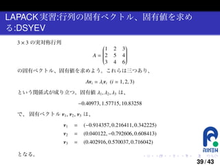 LAPACK 実習:行列の固有ベクトル、固有値を求め
る:DSYEV
3 × 3 の実対称行列


1




A = 2



3

2
5
4


3




4



6

の固有ベクトル、固有値を求めよう。これらは三つあり、

Avi = λi vi (i = 1, 2, 3)
という関係式が成り立つ。固有値 λ1 , λ2 , λ3 は、

−0.40973, 1.57715, 10.83258
で、 固有ベクトル v1 , v2 , v3 は、

v1

(−0.914357, 0.216411, 0.342225)

=

(0.040122, −0.792606, 0.608413)

v3
となる。

=

v2

=

(0.402916, 0.570037, 0.716042)
.

.

.

.

.

.

39 / 43

 