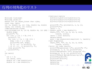 行列の対角化のリスト
//setting A matrix
#include <iostream>
A[0+0*n]=1;A[0+1*n]=2;A[0+2*n]=3;
#include <stdio.h>
A[1+0*n]=2;A[1+1*n]=5;A[1+2*n]=4;
extern "C" int dsyev_(const char *jobz,
A[2+0*n]=3;A[2+1*n]=4;A[2+2*n]=6;
const char *uplo,
int *n, double *a, int *lda, double *w, double
printf("A ="); printmat(n, n, A, n);
printf("n");
*work, int *lwork, int *info);
//Matlab/Octave format
lwork = -1;
void printmat(int N, int M, double *A, int LDA) { double *work = new double[1];
double mtmp;
dsyev_("V", "U", &n, A, &n, w, work,
printf("[ ");
&lwork, &info);
for (int i = 0; i < N; i++) {
lwork = (int) work[0];
printf("[ ");
delete[]work;
for (int j = 0; j < M; j++) {
work = new double[std::max((int) 1, lwork)];
mtmp = A[i + j * LDA];
//get Eigenvalue
printf("%5.2e", mtmp);
dsyev_("V", "U", &n, A, &n, w, work,
if (j < M - 1) printf(", ");
&lwork, &info);
} if (i < N - 1) printf("]; ");
//print out some results.
else printf("] ");
printf("#eigenvalues n"); printf("w =");
} printf("]");
printmat(n, 1, w, 1); printf("n");
}
printf("#eigenvecs n"); printf("U =");
int main()
printmat(n, n, A, n); printf("n");
{
printf("#Check Matlab/Octave by:n");
int n = 3;
printf("eig(A)n");
int lwork, info;
printf("U’*A*Un");
double *A = new double[n*n];
delete[]work;
double *w = new double[n];
delete[]w;
delete[]A;
.

.

.

.

.

.

41 / 43

 