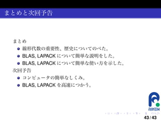 まとめと次回予告

まとめ
線形代数の重要性、歴史についてのべた。

BLAS, LAPACK について簡単な説明をした。
BLAS, LAPACK について簡単な使い方を示した。
次回予告
コンピュータの簡単なしくみ。

BLAS, LAPACK を高速につかう。

.

.

.

.

.

.

43 / 43

 