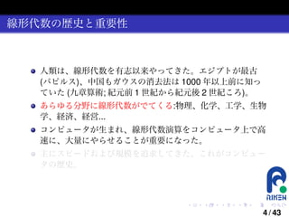 線形代数の歴史と重要性

人類は、線形代数を有志以来やってきた。エジプトが最古
(パピルス)、中国もガウスの消去法は 1000 年以上前に知っ
ていた (九章算術; 紀元前 1 世紀から紀元後 2 世紀ころ)。
あらゆる分野に線形代数がでてくる:物理、化学、工学、生物
学、経済、経営...
コンピュータが生まれ、線形代数演算をコンピュータ上で高
速に、大量にやらせることが重要になった。
主にスピードおよび規模を追求してきた。これがコンピュー
タの歴史。

.

.

.

.

.

.

4 / 43

 
