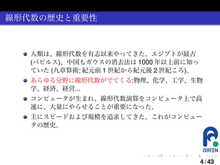 線形代数の歴史と重要性

人類は、線形代数を有志以来やってきた。エジプトが最古
(パピルス)、中国もガウスの消去法は 1000 年以上前に知っ
ていた (九章算術; 紀元前 1 世紀から紀元後 2 世紀ころ)。
あらゆる分野に線形代数がでてくる:物理、化学、工学、生物
学、経済、経営...
コンピュータが生まれ、線形代数演算をコンピュータ上で高
速に、大量にやらせることが重要になった。
主にスピードおよび規模を追求してきた。これがコンピュー
タの歴史。

.

.

.

.

.

.

4 / 43

 