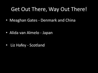 Get Out There, Way Out There!
• Meaghan Gates - Denmark and China
• Alida van Almelo - Japan
• Liz Hafey - Scotland
 